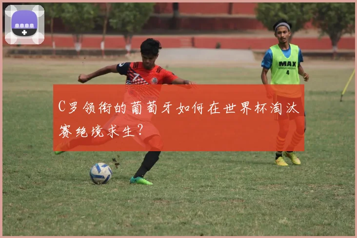 C罗领衔的葡萄牙如何在世界杯淘汰赛绝境求生？