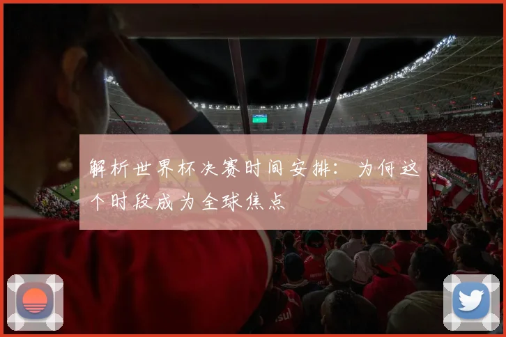 解析世界杯决赛时间安排：为何这个时段成为全球焦点