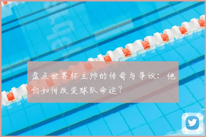 盘点世界杯主帅的传奇与争议：他们如何改变球队命运？
