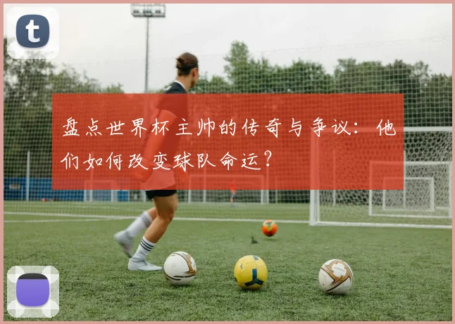盘点世界杯主帅的传奇与争议:他们如何改变球队命运?