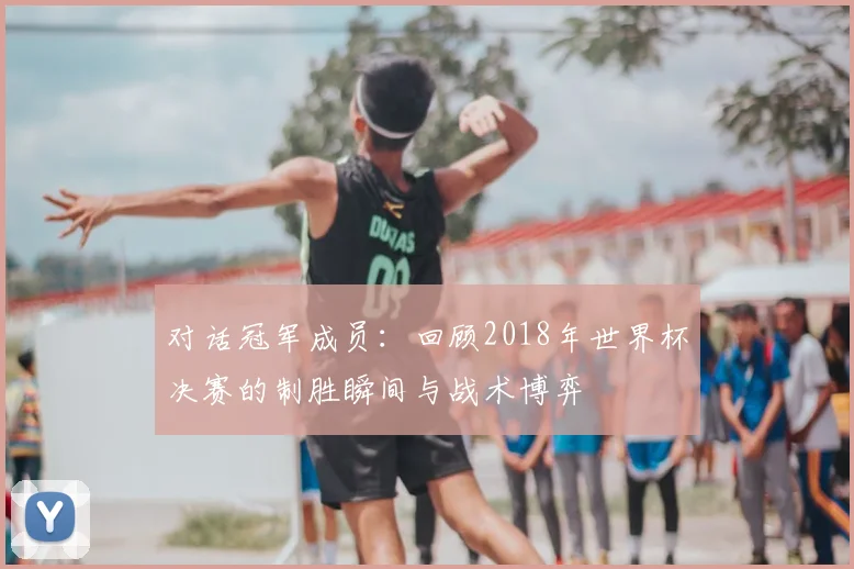 对话冠军成员：回顾2018年世界杯决赛的制胜瞬间与战术博弈