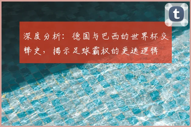 深度分析:德国与巴西的世界杯交锋史,揭示足球霸权的更迭逻辑