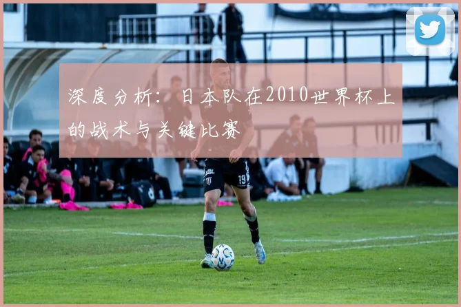 深度分析:日本队在2010世界杯上的战术与关键比赛