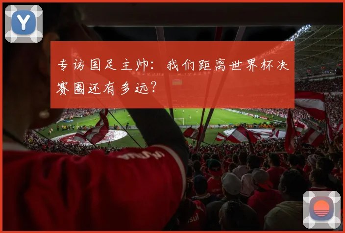 专访国足主帅：我们距离世界杯决赛圈还有多远？