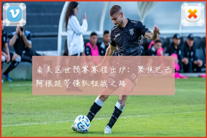 南美区世预赛赛程出炉：聚焦巴西阿根廷等强队征战之路
