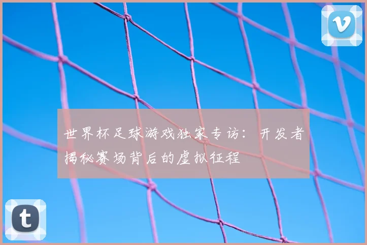 世界杯足球游戏独家专访：开发者揭秘赛场背后的虚拟征程