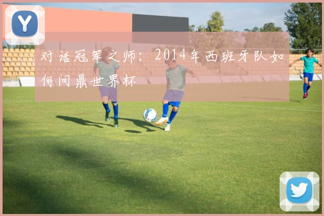对话冠军之师:2014年西班牙队如何问鼎世界杯