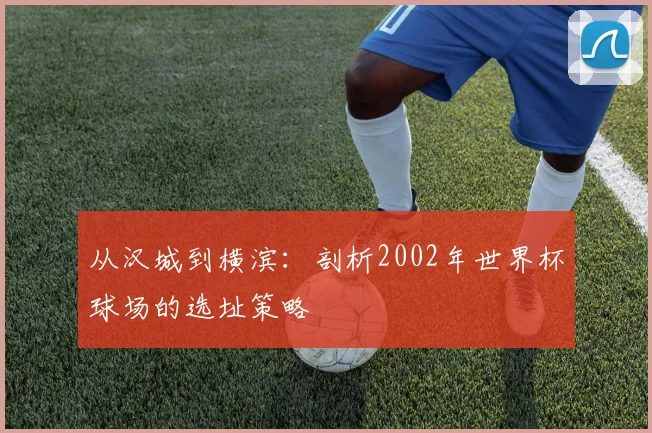 从汉城到横滨：剖析2002年世界杯球场的选址策略