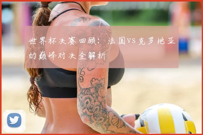 世界杯决赛回顾:法国vs克罗地亚的巅峰对决全解析
