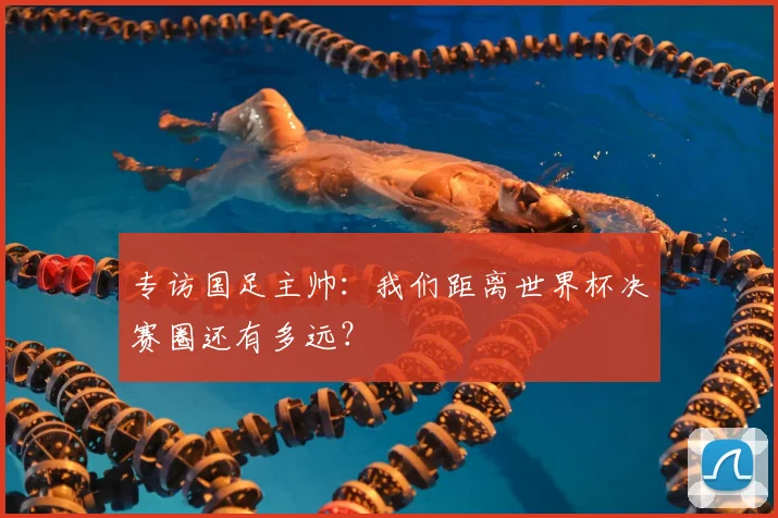 专访国足主帅：我们距离世界杯决赛圈还有多远？