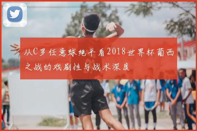 从C罗任意球绝平看2018世界杯葡西之战的戏剧性与战术深度
